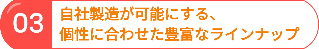 03 自社製造が可能にする、個性に合わせた豊富なラインナップ